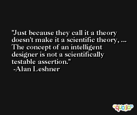 Just because they call it a theory doesn't make it a scientific theory, ... The concept of an intelligent designer is not a scientifically testable assertion. -Alan Leshner