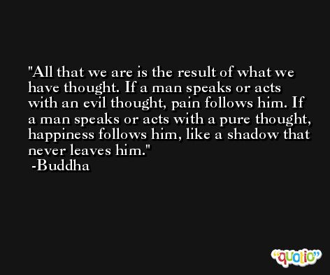 All that we are is the result of what we have thought. If a man speaks or acts with an evil thought, pain follows him. If a man speaks or acts with a pure thought, happiness follows him, like a shadow that never leaves him. -Buddha