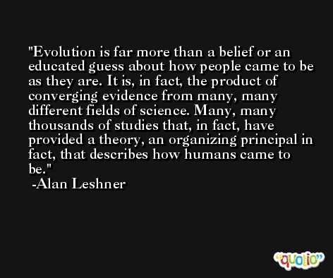 Evolution is far more than a belief or an educated guess about how people came to be as they are. It is, in fact, the product of converging evidence from many, many different fields of science. Many, many thousands of studies that, in fact, have provided a theory, an organizing principal in fact, that describes how humans came to be. -Alan Leshner