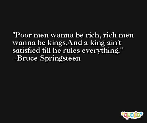 Poor men wanna be rich, rich men wanna be kings,And a king ain't satisfied till he rules everything. -Bruce Springsteen