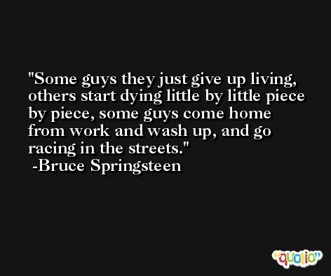 Some guys they just give up living, others start dying little by little piece by piece, some guys come home from work and wash up, and go racing in the streets. -Bruce Springsteen