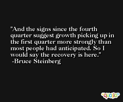 And the signs since the fourth quarter suggest growth picking up in the first quarter more strongly than most people had anticipated. So I would say the recovery is here. -Bruce Steinberg