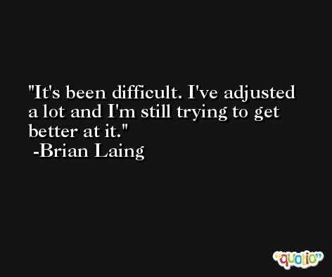 It's been difficult. I've adjusted a lot and I'm still trying to get better at it. -Brian Laing