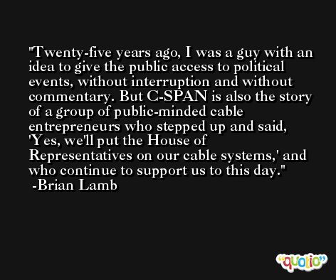 Twenty-five years ago, I was a guy with an idea to give the public access to political events, without interruption and without commentary. But C-SPAN is also the story of a group of public-minded cable entrepreneurs who stepped up and said, 'Yes, we'll put the House of Representatives on our cable systems,' and who continue to support us to this day. -Brian Lamb