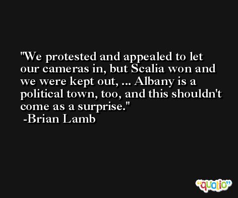 We protested and appealed to let our cameras in, but Scalia won and we were kept out, ... Albany is a political town, too, and this shouldn't come as a surprise. -Brian Lamb