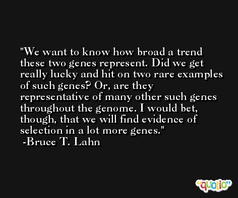 We want to know how broad a trend these two genes represent. Did we get really lucky and hit on two rare examples of such genes? Or, are they representative of many other such genes throughout the genome. I would bet, though, that we will find evidence of selection in a lot more genes. -Bruce T. Lahn