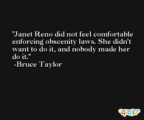 Janet Reno did not feel comfortable enforcing obscenity laws. She didn't want to do it, and nobody made her do it. -Bruce Taylor