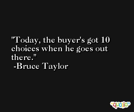 Today, the buyer's got 10 choices when he goes out there. -Bruce Taylor