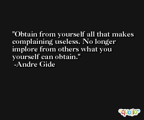 Obtain from yourself all that makes complaining useless. No longer implore from others what you yourself can obtain. -Andre Gide