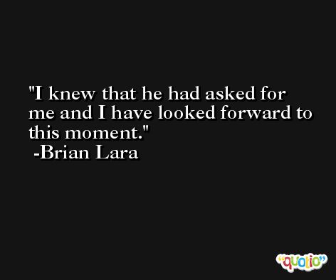I knew that he had asked for me and I have looked forward to this moment. -Brian Lara
