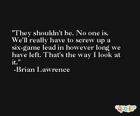They shouldn't be. No one is. We'll really have to screw up a six-game lead in however long we have left. That's the way I look at it. -Brian Lawrence