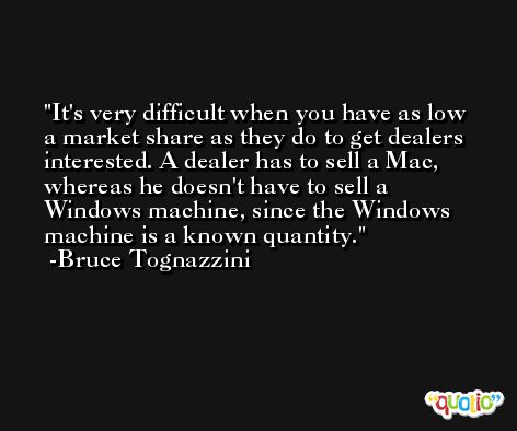 It's very difficult when you have as low a market share as they do to get dealers interested. A dealer has to sell a Mac, whereas he doesn't have to sell a Windows machine, since the Windows machine is a known quantity. -Bruce Tognazzini