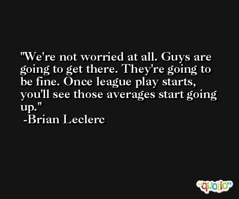 We're not worried at all. Guys are going to get there. They're going to be fine. Once league play starts, you'll see those averages start going up. -Brian Leclerc