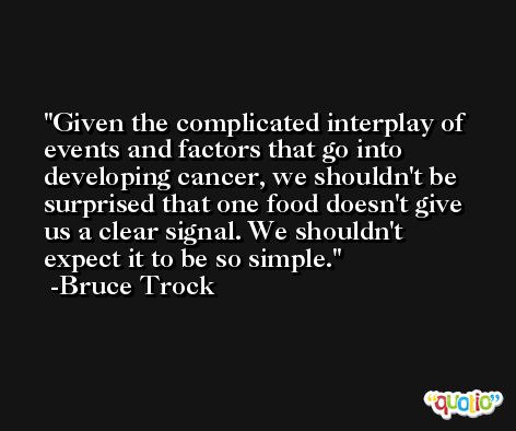 Given the complicated interplay of events and factors that go into developing cancer, we shouldn't be surprised that one food doesn't give us a clear signal. We shouldn't expect it to be so simple. -Bruce Trock