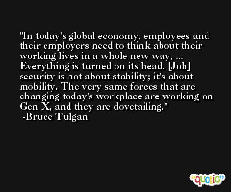 In today's global economy, employees and their employers need to think about their working lives in a whole new way, ... Everything is turned on its head. [Job] security is not about stability; it's about mobility. The very same forces that are changing today's workplace are working on Gen X, and they are dovetailing. -Bruce Tulgan