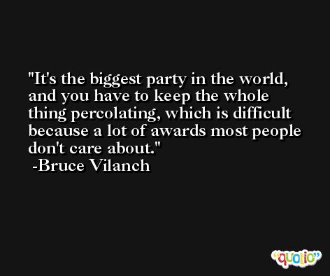 It's the biggest party in the world, and you have to keep the whole thing percolating, which is difficult because a lot of awards most people don't care about. -Bruce Vilanch