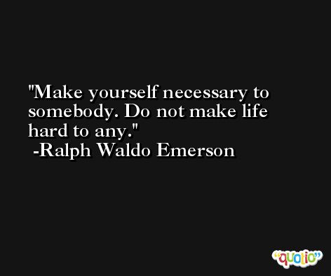 Make yourself necessary to somebody. Do not make life hard to any. -Ralph Waldo Emerson