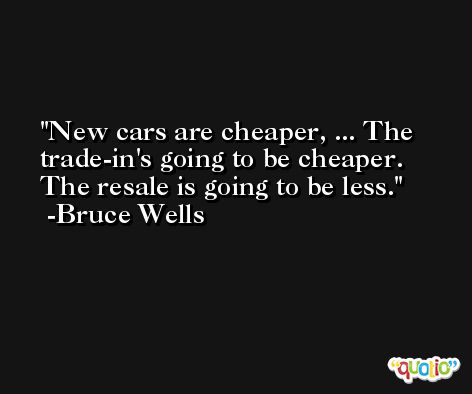 New cars are cheaper, ... The trade-in's going to be cheaper. The resale is going to be less. -Bruce Wells