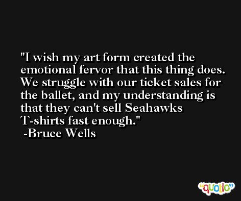 I wish my art form created the emotional fervor that this thing does. We struggle with our ticket sales for the ballet, and my understanding is that they can't sell Seahawks T-shirts fast enough. -Bruce Wells