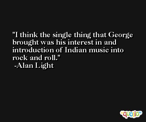 I think the single thing that George brought was his interest in and introduction of Indian music into rock and roll. -Alan Light