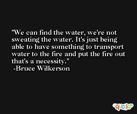 We can find the water, we're not sweating the water. It's just being able to have something to transport water to the fire and put the fire out that's a necessity. -Bruce Wilkerson