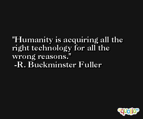 Humanity is acquiring all the right technology for all the wrong reasons.  -R. Buckminster Fuller