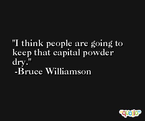 I think people are going to keep that capital powder dry. -Bruce Williamson