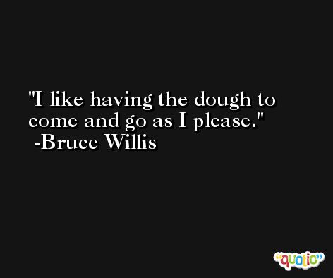 I like having the dough to come and go as I please. -Bruce Willis