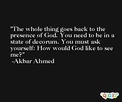 The whole thing goes back to the presence of God. You need to be in a state of decorum. You must ask yourself: How would God like to see me? -Akbar Ahmed