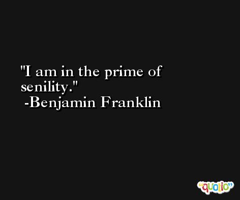 I am in the prime of senility. -Benjamin Franklin