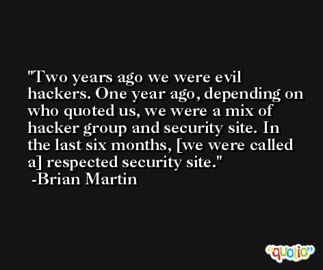 Two years ago we were evil hackers. One year ago, depending on who quoted us, we were a mix of hacker group and security site. In the last six months, [we were called a] respected security site. -Brian Martin