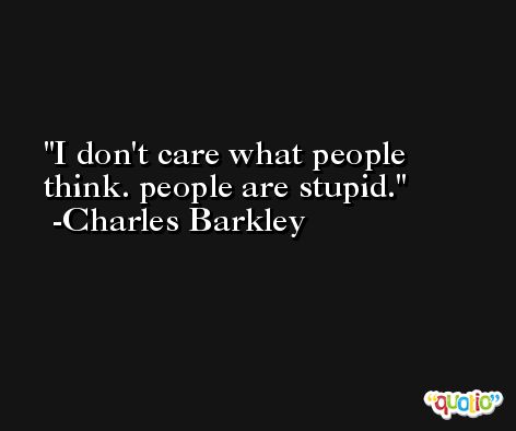 I don't care what people think. people are stupid.  -Charles Barkley