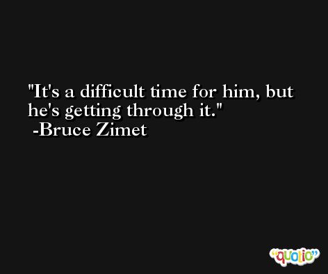 It's a difficult time for him, but he's getting through it. -Bruce Zimet