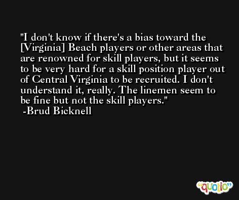 I don't know if there's a bias toward the [Virginia] Beach players or other areas that are renowned for skill players, but it seems to be very hard for a skill position player out of Central Virginia to be recruited. I don't understand it, really. The linemen seem to be fine but not the skill players. -Brud Bicknell