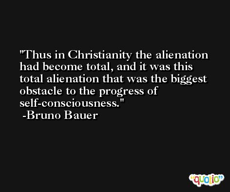 Thus in Christianity the alienation had become total, and it was this total alienation that was the biggest obstacle to the progress of self-consciousness. -Bruno Bauer