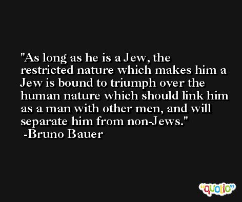 As long as he is a Jew, the restricted nature which makes him a Jew is bound to triumph over the human nature which should link him as a man with other men, and will separate him from non-Jews. -Bruno Bauer