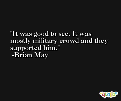 It was good to see. It was mostly military crowd and they supported him. -Brian May