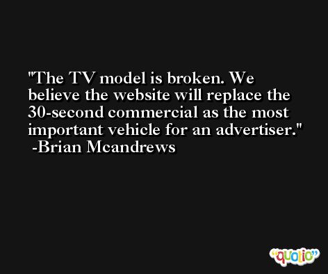 The TV model is broken. We believe the website will replace the 30-second commercial as the most important vehicle for an advertiser. -Brian Mcandrews