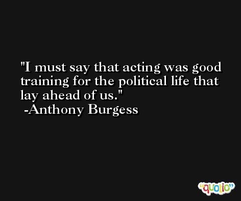 I must say that acting was good training for the political life that lay ahead of us.  -Anthony Burgess