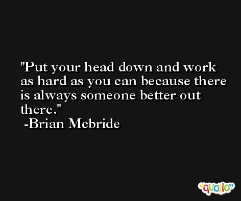 Put your head down and work as hard as you can because there is always someone better out there. -Brian Mcbride