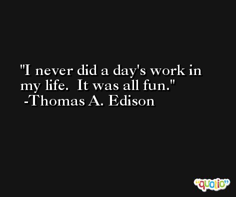 I never did a day's work in my life.  It was all fun. -Thomas A. Edison