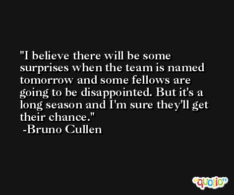 I believe there will be some surprises when the team is named tomorrow and some fellows are going to be disappointed. But it's a long season and I'm sure they'll get their chance. -Bruno Cullen