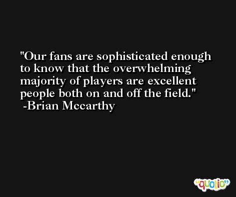 Our fans are sophisticated enough to know that the overwhelming majority of players are excellent people both on and off the field. -Brian Mccarthy