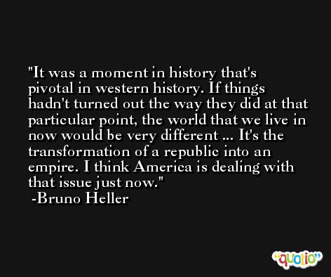 It was a moment in history that's pivotal in western history. If things hadn't turned out the way they did at that particular point, the world that we live in now would be very different ... It's the transformation of a republic into an empire. I think America is dealing with that issue just now. -Bruno Heller