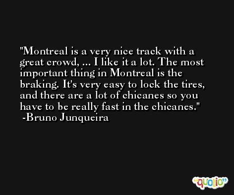 Montreal is a very nice track with a great crowd, ... I like it a lot. The most important thing in Montreal is the braking. It's very easy to lock the tires, and there are a lot of chicanes so you have to be really fast in the chicanes. -Bruno Junqueira