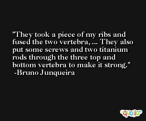 They took a piece of my ribs and fused the two vertebra, ... They also put some screws and two titanium rods through the three top and bottom vertebra to make it strong. -Bruno Junqueira