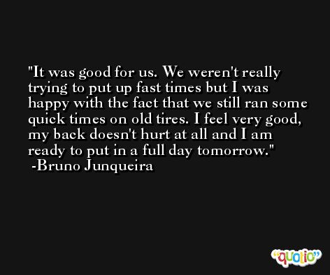 It was good for us. We weren't really trying to put up fast times but I was happy with the fact that we still ran some quick times on old tires. I feel very good, my back doesn't hurt at all and I am ready to put in a full day tomorrow. -Bruno Junqueira