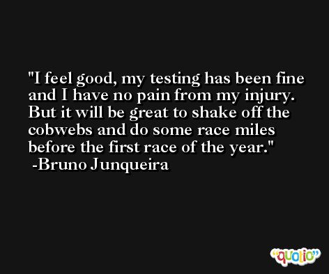 I feel good, my testing has been fine and I have no pain from my injury. But it will be great to shake off the cobwebs and do some race miles before the first race of the year. -Bruno Junqueira