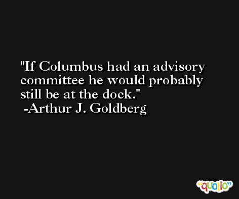 If Columbus had an advisory committee he would probably still be at the dock.  -Arthur J. Goldberg