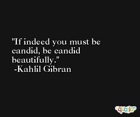 If indeed you must be candid, be candid beautifully.  -Kahlil Gibran